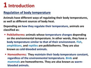 1Introduction
Regulation of body temperature
Animals have different ways of regulating their body temperatures,
as well as different sources of body heat.
Depending on how they regulate their temperature, animals are
classified as:
 Poikilotherms: animals whose temperature changes depending
on the environmental temperature. In other words, they have a
body temperature similar to that of their environment. Fish,
amphibians, and reptiles are poikilotherms. They are also
known as cold-blooded animals.
 Homeotherms: They maintain their body temperature constant,
regardless of the environmental temperature. Birds and
mammals are homeotherms. They are also known as warm-
blooded animals.
 