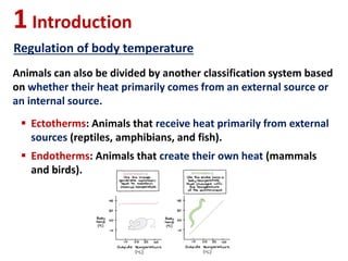 Animals can also be divided by another classification system based
on whether their heat primarily comes from an external source or
an internal source.
1Introduction
Regulation of body temperature
 Ectotherms: Animals that receive heat primarily from external
sources (reptiles, amphibians, and fish).
 Endotherms: Animals that create their own heat (mammals
and birds).
 