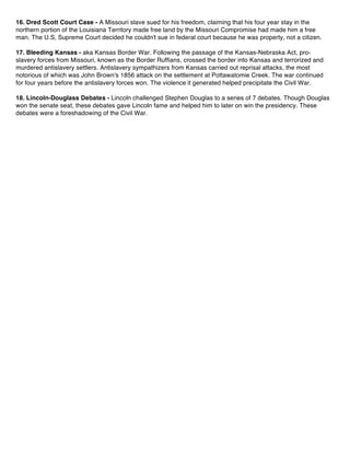 16. Dred Scott Court Case - A Missouri slave sued for his freedom, claiming that his four year stay in the
northern portion of the Louisiana Territory made free land by the Missouri Compromise had made him a free
man. The U.S, Supreme Court decided he couldn't sue in federal court because he was property, not a citizen.
17. Bleeding Kansas - aka Kansas Border War. Following the passage of the Kansas-Nebraska Act, pro-
slavery forces from Missouri, known as the Border Ruffians, crossed the border into Kansas and terrorized and
murdered antislavery settlers. Antislavery sympathizers from Kansas carried out reprisal attacks, the most
notorious of which was John Brown's 1856 attack on the settlement at Pottawatomie Creek. The war continued
for four years before the antislavery forces won. The violence it generated helped precipitate the Civil War.
18. Lincoln-Douglass Debates - Lincoln challenged Stephen Douglas to a series of 7 debates. Though Douglas
won the senate seat, these debates gave Lincoln fame and helped him to later on win the presidency. These
debates were a foreshadowing of the Civil War.
 