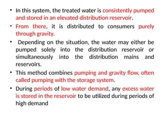 • In this system, the treated water is consistently pumped
and stored in an elevated distribution reservoir.
• From there, it is distributed to consumers purely
through gravity.
• Depending on the situation, the water may either be
pumped solely into the distribution reservoir or
simultaneously into the distribution mains and
reservoirs.
• This method combines pumping and gravity flow, often
called pumping with the storage system.
• During periods of low water demand, any excess water
is stored in the reservoir to be utilized during periods of
high demand
 