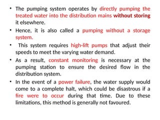 • The pumping system operates by directly pumping the
treated water into the distribution mains without storing
it elsewhere.
• Hence, it is also called a pumping without a storage
system.
• This system requires high-lift pumps that adjust their
speeds to meet the varying water demand.
• As a result, constant monitoring is necessary at the
pumping station to ensure the desired flow in the
distribution system.
• In the event of a power failure, the water supply would
come to a complete halt, which could be disastrous if a
fire were to occur during that time. Due to these
limitations, this method is generally not favoured.
 