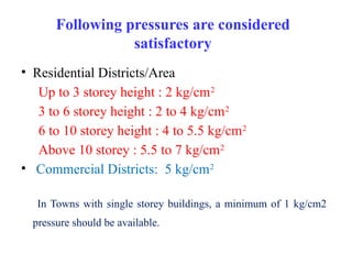 Following pressures are considered
satisfactory
• Residential Districts/Area
Up to 3 storey height : 2 kg/cm2
3 to 6 storey height : 2 to 4 kg/cm2
6 to 10 storey height : 4 to 5.5 kg/cm2
Above 10 storey : 5.5 to 7 kg/cm2
• Commercial Districts: 5 kg/cm2
In Towns with single storey buildings, a minimum of 1 kg/cm2
pressure should be available.
 