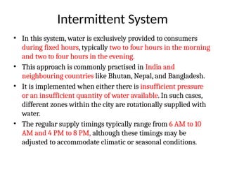 Intermittent System
• In this system, water is exclusively provided to consumers
during fixed hours, typically two to four hours in the morning
and two to four hours in the evening.
• This approach is commonly practised in India and
neighbouring countries like Bhutan, Nepal, and Bangladesh.
• It is implemented when either there is insufficient pressure
or an insufficient quantity of water available. In such cases,
different zones within the city are rotationally supplied with
water.
• The regular supply timings typically range from 6 AM to 10
AM and 4 PM to 8 PM, although these timings may be
adjusted to accommodate climatic or seasonal conditions.
 