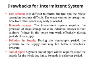 Drawbacks for Intermittent System
• Fire demand. It is difficult to control the fire, and the rescue
operation becomes difficult. The water cannot be brought on
time from other zones as quickly as needed
• Domestic storage. The intermittent system requires the
provision of small storage tanks in individual houses so that
sanitary fittings in the house can work effectively during
periods of no supply.
• Pollution in Supply: During the non-supply period, the
pressure in the supply line may fall below atmospheric
pressure.
• Size of pipes: A greater size of pipes will be required since the
supply for the whole day has to be made in a shorter period.
 
