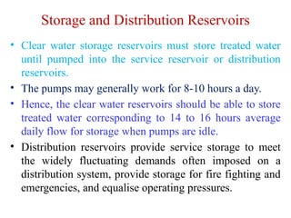 Storage and Distribution Reservoirs
• Clear water storage reservoirs must store treated water
until pumped into the service reservoir or distribution
reservoirs.
• The pumps may generally work for 8-10 hours a day.
• Hence, the clear water reservoirs should be able to store
treated water corresponding to 14 to 16 hours average
daily flow for storage when pumps are idle.
• Distribution reservoirs provide service storage to meet
the widely fluctuating demands often imposed on a
distribution system, provide storage for fire fighting and
emergencies, and equalise operating pressures.
 