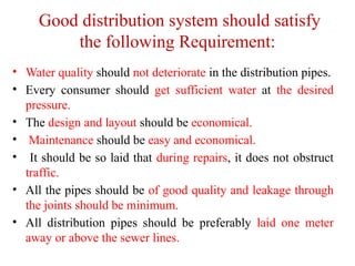 Good distribution system should satisfy
the following Requirement:
• Water quality should not deteriorate in the distribution pipes.
• Every consumer should get sufficient water at the desired
pressure.
• The design and layout should be economical.
• Maintenance should be easy and economical.
• It should be so laid that during repairs, it does not obstruct
traffic.
• All the pipes should be of good quality and leakage through
the joints should be minimum.
• All distribution pipes should be preferably laid one meter
away or above the sewer lines.
 