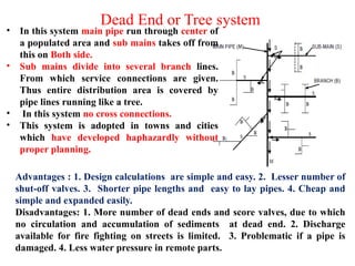 Dead End or Tree system
• In this system main pipe run through center of
a populated area and sub mains takes off from
this on Both side.
• Sub mains divide into several branch lines.
From which service connections are given.
Thus entire distribution area is covered by
pipe lines running like a tree.
• In this system no cross connections.
• This system is adopted in towns and cities
which have developed haphazardly without
proper planning.
Advantages : 1. Design calculations are simple and easy. 2. Lesser number of
shut-off valves. 3. Shorter pipe lengths and easy to lay pipes. 4. Cheap and
simple and expanded easily.
Disadvantages: 1. More number of dead ends and score valves, due to which
no circulation and accumulation of sediments at dead end. 2. Discharge
available for fire fighting on streets is limited. 3. Problematic if a pipe is
damaged. 4. Less water pressure in remote parts.
 