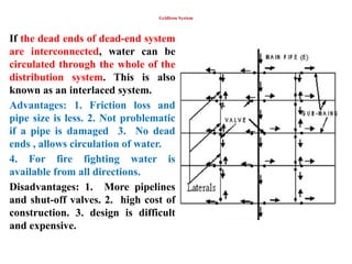 Gridiron System
If the dead ends of dead-end system
are interconnected, water can be
circulated through the whole of the
distribution system. This is also
known as an interlaced system.
Advantages: 1. Friction loss and
pipe size is less. 2. Not problematic
if a pipe is damaged 3. No dead
ends , allows circulation of water.
4. For fire fighting water is
available from all directions.
Disadvantages: 1. More pipelines
and shut-off valves. 2. high cost of
construction. 3. design is difficult
and expensive.
 