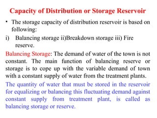 Capacity of Distribution or Storage Reservoir
• The storage capacity of distribution reservoir is based on
following:
i) Balancing storage ii)Breakdown storage iii) Fire
reserve.
Balancing Storage: The demand of water of the town is not
constant. The main function of balancing reserve or
storage is to cope up with the variable demand of town
with a constant supply of water from the treatment plants.
The quantity of water that must be stored in the reservoir
for equalizing or balancing this fluctuating demand against
constant supply from treatment plant, is called as
balancing storage or reserve.
 