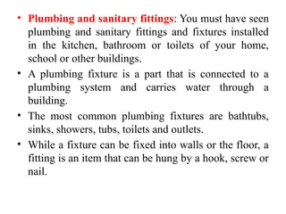 • Plumbing and sanitary fittings: You must have seen
plumbing and sanitary fittings and fixtures installed
in the kitchen, bathroom or toilets of your home,
school or other buildings.
• A plumbing fixture is a part that is connected to a
plumbing system and carries water through a
building.
• The most common plumbing fixtures are bathtubs,
sinks, showers, tubs, toilets and outlets.
• While a fixture can be fixed into walls or the floor, a
fitting is an item that can be hung by a hook, screw or
nail.
 