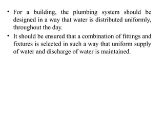 • For a building, the plumbing system should be
designed in a way that water is distributed uniformly,
throughout the day.
• It should be ensured that a combination of fittings and
fixtures is selected in such a way that uniform supply
of water and discharge of water is maintained.
 