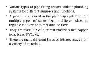• Various types of pipe fitting are available in plumbing
systems for different purposes and functions.
• A pipe fitting is used in the plumbing system to join
multiple pipes of same size or different sizes, to
regulate the flow or to measure the flow.
• They are made, up of different materials like copper,
iron, brass, PVC, etc.
• There are many different kinds of fittings, made from
a variety of materials.
 