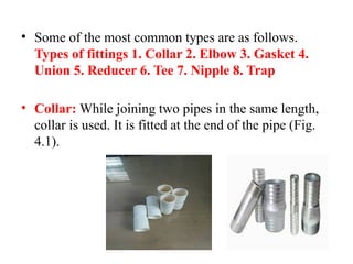 • Some of the most common types are as follows.
Types of fittings 1. Collar 2. Elbow 3. Gasket 4.
Union 5. Reducer 6. Tee 7. Nipple 8. Trap
• Collar: While joining two pipes in the same length,
collar is used. It is fitted at the end of the pipe (Fig.
4.1).
 