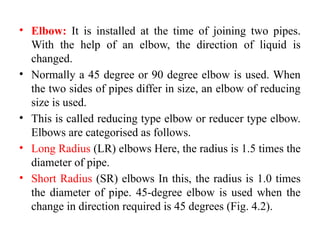 • Elbow: It is installed at the time of joining two pipes.
With the help of an elbow, the direction of liquid is
changed.
• Normally a 45 degree or 90 degree elbow is used. When
the two sides of pipes differ in size, an elbow of reducing
size is used.
• This is called reducing type elbow or reducer type elbow.
Elbows are categorised as follows.
• Long Radius (LR) elbows Here, the radius is 1.5 times the
diameter of pipe.
• Short Radius (SR) elbows In this, the radius is 1.0 times
the diameter of pipe. 45-degree elbow is used when the
change in direction required is 45 degrees (Fig. 4.2).
 