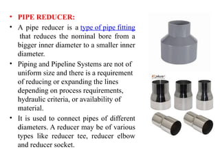 • PIPE REDUCER:
• A pipe reducer is a type of pipe fitting
that reduces the nominal bore from a
bigger inner diameter to a smaller inner
diameter.
• Piping and Pipeline Systems are not of
uniform size and there is a requirement
of reducing or expanding the lines
depending on process requirements,
hydraulic criteria, or availability of
material.
• It is used to connect pipes of different
diameters. A reducer may be of various
types like reducer tee, reducer elbow
and reducer socket.
 