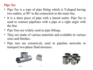 Pipe Tee
• Pipe Tee is a type of pipe fitting which is T-shaped having
two outlets, at 90° to the connection to the main line.
• It is a short piece of pipe with a lateral outlet. Pipe Tee is
used to connect pipelines with a pipe at a right angle with
the line.
• Pipe Tees are widely used as pipe fittings.
• They are made of various materials and available in various
sizes and finishes.
• Pipe tees are extensively used in pipeline networks to
transport two-phase fluid mixtures.
 
