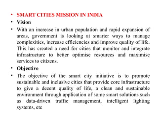 • SMART CITIES MISSION IN INDIA
• Vision
• With an increase in urban population and rapid expansion of
areas, government is looking at smarter ways to manage
complexities, increase efficiencies and improve quality of life.
This has created a need for cities that monitor and integrate
infrastructure to better optimise resources and maximise
services to citizens.
• Objective
• The objective of the smart city initiative is to promote
sustainable and inclusive cities that provide core infrastructure
to give a decent quality of life, a clean and sustainable
environment through application of some smart solutions such
as data-driven traffic management, intelligent lighting
systems, etc
 