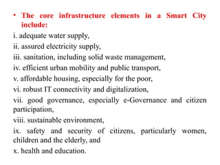 • The core infrastructure elements in a Smart City
include:
i. adequate water supply,
ii. assured electricity supply,
iii. sanitation, including solid waste management,
iv. efficient urban mobility and public transport,
v. affordable housing, especially for the poor,
vi. robust IT connectivity and digitalization,
vii. good governance, especially e-Governance and citizen
participation,
viii. sustainable environment,
ix. safety and security of citizens, particularly women,
children and the elderly, and
x. health and education.
 