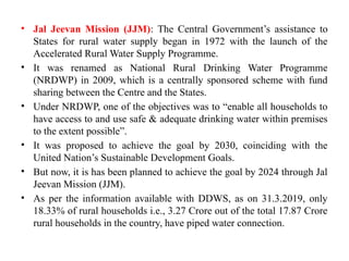 • Jal Jeevan Mission (JJM): The Central Government’s assistance to
States for rural water supply began in 1972 with the launch of the
Accelerated Rural Water Supply Programme.
• It was renamed as National Rural Drinking Water Programme
(NRDWP) in 2009, which is a centrally sponsored scheme with fund
sharing between the Centre and the States.
• Under NRDWP, one of the objectives was to “enable all households to
have access to and use safe & adequate drinking water within premises
to the extent possible”.
• It was proposed to achieve the goal by 2030, coinciding with the
United Nation’s Sustainable Development Goals.
• But now, it is has been planned to achieve the goal by 2024 through Jal
Jeevan Mission (JJM).
• As per the information available with DDWS, as on 31.3.2019, only
18.33% of rural households i.e., 3.27 Crore out of the total 17.87 Crore
rural households in the country, have piped water connection.
 