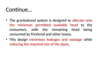 Continue…
• The gravitational system is designed to allocate only
the minimum permitted available head to the
consumers, with the remaining head being
consumed by frictional and other losses.
• This design minimises leakages and wastage while
reducing the required size of the pipes.
 