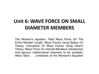 Unit 6: WAVE FORCE ON SMALL
DIAMETER MEMBERS
The Morison’s equation, Total Wave Force On The
Entire Member Length, Wave Forces Using Stokes (V)
Theory, Calculation Of Wave Forces Using Dean’s
Theory, Wave Force On Inclined Members (introduction
only-rigorous mathematical treatment to be avoided),
Wave Slam, Limitations of the Morrison’s Equation
 