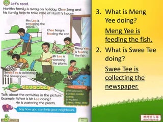3. What is Meng
Yee doing?
Meng Yee is
feeding the fish.
2. What is Swee Tee
doing?
Swee Tee is
collecting the
newspaper.
 