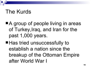 The Kurds A group of people living in areas of Turkey,Iraq, and Iran for the past 1,000 years. Has tried unsuccessfully to establish a nation since the breakup of the Ottoman Empire after World War I 
