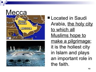 Mecca Located in Saudi Arabia,  the holy city to which all Muslims hope to make a pilgrimage ; it is the holiest city in Islam and plays an important role in the faith. 