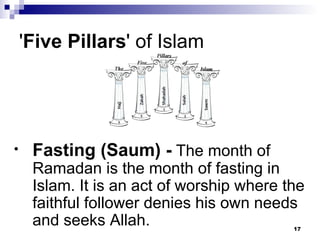 ' Five Pillars ' of Islam  Fasting (Saum) -  The month of Ramadan is the month of fasting in Islam. It is an act of worship where the faithful follower denies his own needs and seeks Allah. 