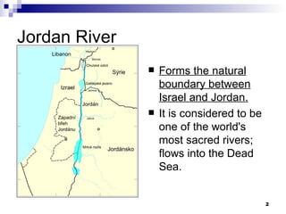 Jordan River Forms the natural boundary between Israel and Jordan. It is considered to be one of the world's most sacred rivers; flows into the Dead Sea. 