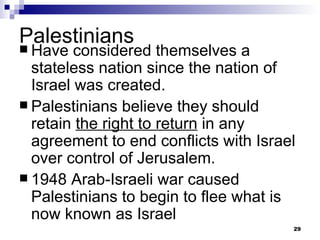 Palestinians Have considered themselves a stateless nation since the nation of Israel was created. Palestinians believe they should retain  the right to return  in any agreement to end conflicts with Israel over control of Jerusalem. 1948 Arab-Israeli war caused Palestinians to begin to flee what is now known as Israel 