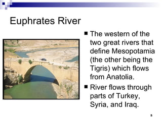Euphrates River The western of the two great rivers that define Mesopotamia (the other being the Tigris) which flows from Anatolia. River flows through parts of Turkey, Syria, and Iraq. 