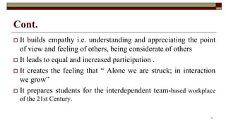 Cont.
 It builds empathy i.e. understanding and appreciating the point
of view and feeling of others, being considerate of others
 It leads to equal and increased participation .
 It creates the feeling that “ Alone we are struck; in interaction
we grow”
 It prepares students for the interdependent team-based workplace
of the 21st Century.
10
 