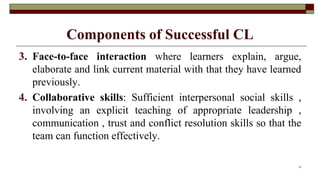 Components of Successful CL
3. Face-to-face interaction where learners explain, argue,
elaborate and link current material with that they have learned
previously.
4. Collaborative skills: Sufficient interpersonal social skills ,
involving an explicit teaching of appropriate leadership ,
communication , trust and conflict resolution skills so that the
team can function effectively.
12
 