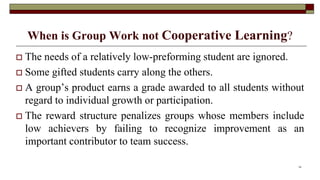 When is Group Work not Cooperative Learning?
 The needs of a relatively low-preforming student are ignored.
 Some gifted students carry along the others.
 A group’s product earns a grade awarded to all students without
regard to individual growth or participation.
 The reward structure penalizes groups whose members include
low achievers by failing to recognize improvement as an
important contributor to team success.
14
 