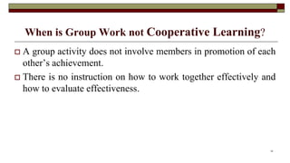 When is Group Work not Cooperative Learning?
 A group activity does not involve members in promotion of each
other’s achievement.
 There is no instruction on how to work together effectively and
how to evaluate effectiveness.
15
 