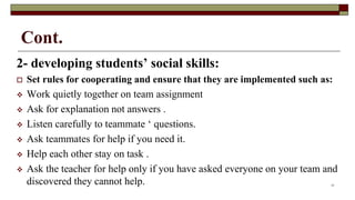 Cont.
2- developing students’ social skills:
 Set rules for cooperating and ensure that they are implemented such as:
 Work quietly together on team assignment
 Ask for explanation not answers .
 Listen carefully to teammate ‘ questions.
 Ask teammates for help if you need it.
 Help each other stay on task .
 Ask the teacher for help only if you have asked everyone on your team and
discovered they cannot help. 17
 
