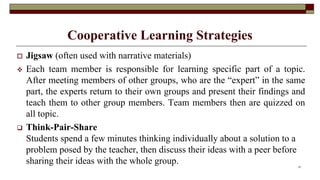 Cooperative Learning Strategies
 Jigsaw (often used with narrative materials)
 Each team member is responsible for learning specific part of a topic.
After meeting members of other groups, who are the “expert” in the same
part, the experts return to their own groups and present their findings and
teach them to other group members. Team members then are quizzed on
all topic.
 Think-Pair-Share
Students spend a few minutes thinking individually about a solution to a
problem posed by the teacher, then discuss their ideas with a peer before
sharing their ideas with the whole group. 21
 