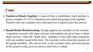 Cont.
 Numbered Heads Together: A team of four is established. Each member is
given a number of 1,2,3,4. Questions are asked and groups work together.
Teacher calls out a number (two) and each two is asked to give the answer.
 Round Robin Brainstorming: Groups appoint one member as the recorder.
A question is posed with many answers and students are given time to think
about answers .After the “think time” ,members of the team share responses
with one another round robin style. The recorder writes down the answers of
the group members. The person next to the recorder starts and each person
in the group in order gives an answer until time is called. 22
 