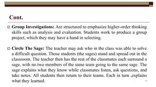 Cont.
 Group Investigations: Are structured to emphasize higher-order thinking
skills such as analysis and evaluation. Students work to produce a group
project, which they may have a hand in selecting.
 Circle The Sage: The teacher may ask who in the class was able to solve
a difficult question. Those students (the sages) stand and spread out in the
classroom. The teacher then has the rest of the classmates each surround a
sage, with no two members of the same team going to the same sage. The
sage explains what they know while classmates listen, ask questions, and
take notes. All students then return to their teams. Each in turn ,explains
what they learned. 23
 