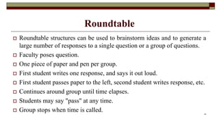Roundtable
 Roundtable structures can be used to brainstorm ideas and to generate a
large number of responses to a single question or a group of questions.
 Faculty poses question.
 One piece of paper and pen per group.
 First student writes one response, and says it out loud.
 First student passes paper to the left, second student writes response, etc.
 Continues around group until time elapses.
 Students may say "pass" at any time.
 Group stops when time is called. 24
 