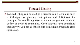 Focused Listing
 Focused listing can be used as a brainstorming technique or as
a technique to generate descriptions and definitions for
concepts. Focused listing asks the students to generate words to
define or describe something. Once students have completed
this activity, you can use these lists to facilitate group and class
discussion.
25
 
