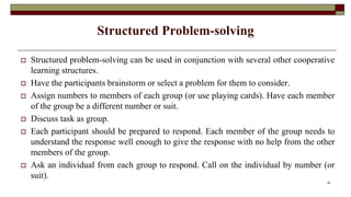 Structured Problem-solving
 Structured problem-solving can be used in conjunction with several other cooperative
learning structures.
 Have the participants brainstorm or select a problem for them to consider.
 Assign numbers to members of each group (or use playing cards). Have each member
of the group be a different number or suit.
 Discuss task as group.
 Each participant should be prepared to respond. Each member of the group needs to
understand the response well enough to give the response with no help from the other
members of the group.
 Ask an individual from each group to respond. Call on the individual by number (or
suit).
26
 