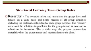 Structured Learning Team Group Roles
 Recorder - The recorder picks and maintains the group files and
folders on a daily basis and keeps records of all group activities
including the material contributed by each group member. The recorder
writes out the solutions to problems for the group to use as notes or to
submit to the instructor. The recorder may also prepare presentation
materials when the group makes oral presentations to the class.
30
 