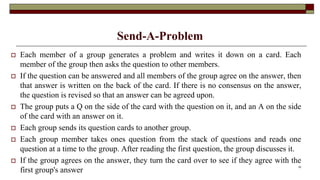 Send-A-Problem
 Each member of a group generates a problem and writes it down on a card. Each
member of the group then asks the question to other members.
 If the question can be answered and all members of the group agree on the answer, then
that answer is written on the back of the card. If there is no consensus on the answer,
the question is revised so that an answer can be agreed upon.
 The group puts a Q on the side of the card with the question on it, and an A on the side
of the card with an answer on it.
 Each group sends its question cards to another group.
 Each group member takes ones question from the stack of questions and reads one
question at a time to the group. After reading the first question, the group discusses it.
 If the group agrees on the answer, they turn the card over to see if they agree with the
first group's answer
32
 