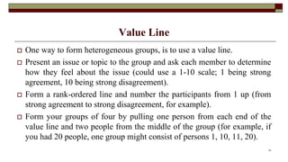 Value Line
 One way to form heterogeneous groups, is to use a value line.
 Present an issue or topic to the group and ask each member to determine
how they feel about the issue (could use a 1-10 scale; 1 being strong
agreement, 10 being strong disagreement).
 Form a rank-ordered line and number the participants from 1 up (from
strong agreement to strong disagreement, for example).
 Form your groups of four by pulling one person from each end of the
value line and two people from the middle of the group (for example, if
you had 20 people, one group might consist of persons 1, 10, 11, 20).
33
 