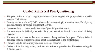 Guided Reciprocal Peer Questioning
 The goal of this activity is to generate discussion among student groups about a specific
topic or content area.
 Faculty conducts a brief (10-15 minutes) lecture on a topic or content area. Faculty may
assign a reading or written assignment as well.
 Instructor then gives the students a set of generic question stems.
 Students work individually to write their own questions based on the material being
covered.
 Students do not have to be able to answer the questions they pose. This activity is
designed to force students to think about ideas relevant to the content area.
 Students should use as many question stems as possible.
 Grouped into learning teams, each student offers a question for discussion, using the
different stems.
36
 