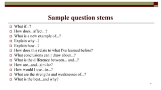 Sample question stems
 What if...?
 How does...affect...?
 What is a new example of...?
 Explain why...?
 Explain how...?
 How does this relate to what I've learned before?
 What conclusions can I draw about...?
 What is the difference between... and...?
 How are...and...similar?
 How would I use...to...?
 What are the strengths and weaknesses of...?
 What is the best...and why?
37
 