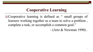 Cooperative Learning
 Cooperative learning is defined as “ small groups of
learners working together as a team to solve a problem ,
complete a task, or accomplish a common goal.”
- (Artz & Newman 1990) .
4
 