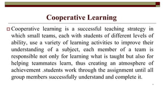 Cooperative Learning
 Cooperative learning is a successful teaching strategy in
which small teams, each with students of different levels of
ability, use a variety of learning activities to improve their
understanding of a subject, each member of a team is
responsible not only for learning what is taught but also for
helping teammates learn, thus creating an atmosphere of
achievement .students work through the assignment until all
group members successfully understand and complete it.
6
 